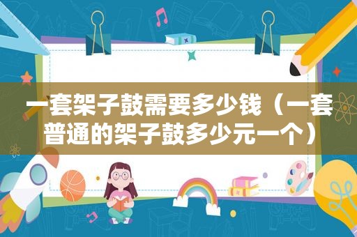 一套架子鼓需要多少钱（一套普通的架子鼓多少元一个）
