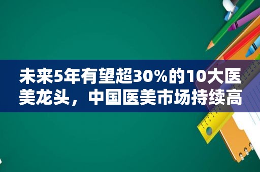 未来5年有望超30%的10大医美龙头，中国医美市场持续高增长