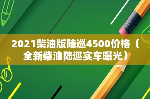 2021柴油版陆巡4500价格（全新柴油陆巡实车曝光）