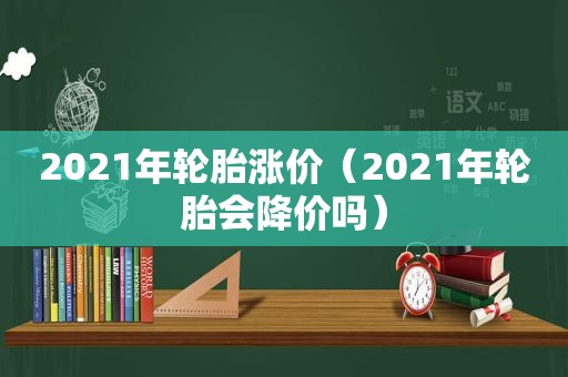 2021年轮胎涨价（2021年轮胎会降价吗）