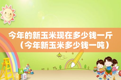 今年的新玉米现在多少钱一斤（今年新玉米多少钱一吨）