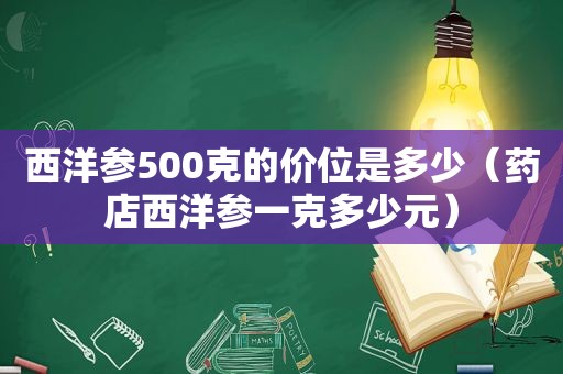 西洋参500克的价位是多少（药店西洋参一克多少元）