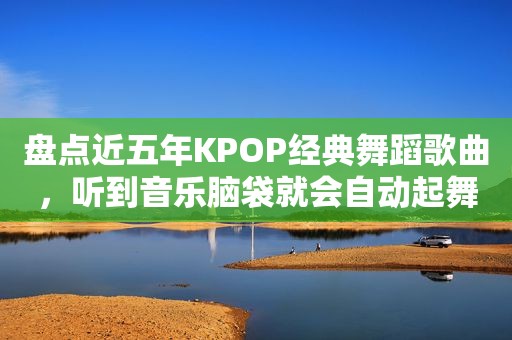 盘点近五年KPOP经典舞蹈歌曲，听到音乐脑袋就会自动起舞？