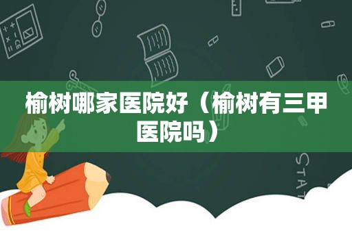榆树哪家医院好（榆树有三甲医院吗）