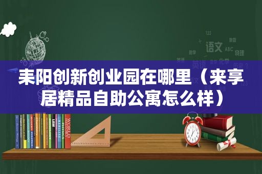 耒阳创新创业园在哪里（来享居精品自助公寓怎么样）