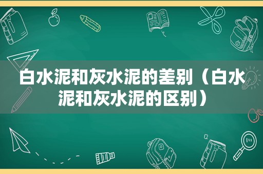 白水泥和灰水泥的差别（白水泥和灰水泥的区别）