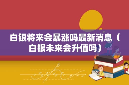 白银将来会暴涨吗最新消息（白银未来会升值吗）