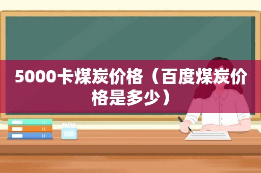 5000卡煤炭价格（百度煤炭价格是多少）