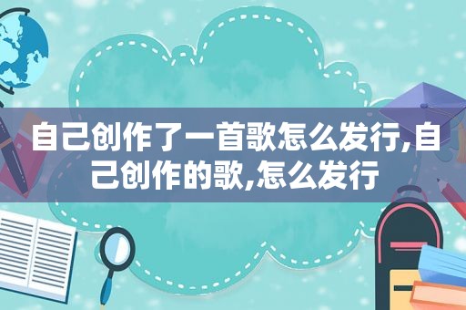 自己创作了一首歌怎么发行,自己创作的歌,怎么发行