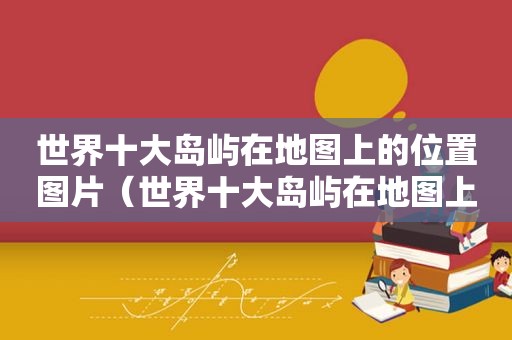 世界十大岛屿在地图上的位置图片（世界十大岛屿在地图上的位置及名称）