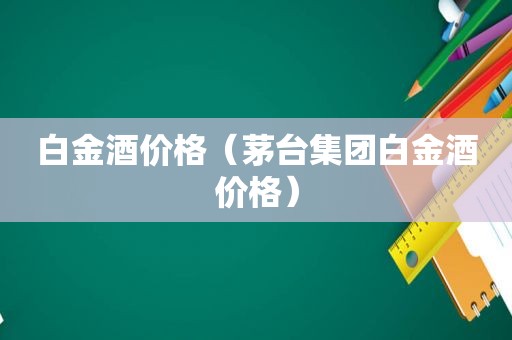 白金酒价格（茅台集团白金酒价格）