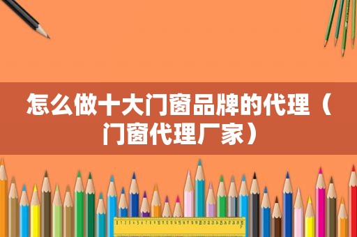 怎么做十大门窗品牌的代理（门窗代理厂家）