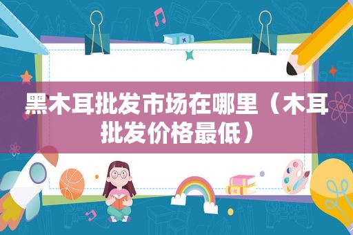 黑木耳批发市场在哪里（木耳批发价格最低）