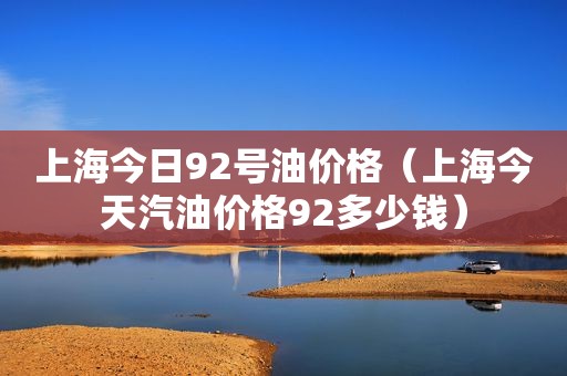 上海今日92号油价格（上海今天汽油价格92多少钱）