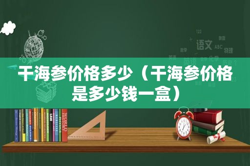 干海参价格多少（干海参价格是多少钱一盒）