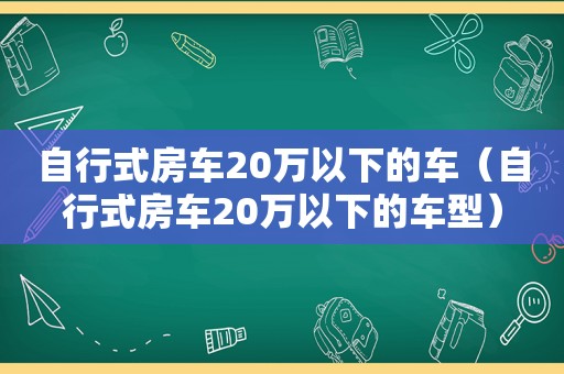 自行式房车20万以下的车（自行式房车20万以下的车型）