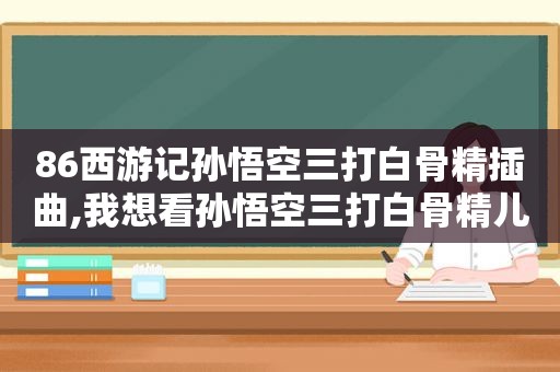86西游记孙悟空三打白骨精插曲,我想看孙悟空三打白骨精儿歌