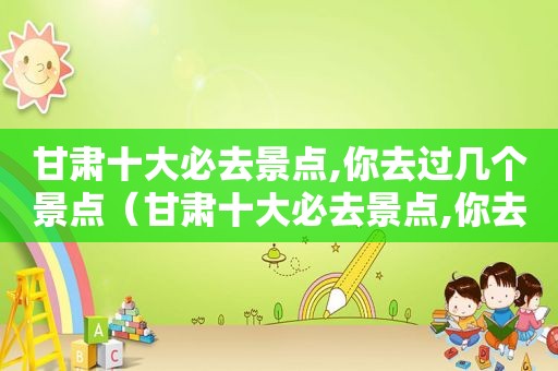 甘肃十大必去景点,你去过几个景点（甘肃十大必去景点,你去过几个地方）