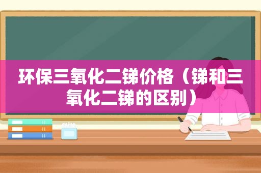 环保三氧化二锑价格（锑和三氧化二锑的区别）