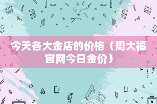 今天各大金店的价格（周大福官网今日金价）