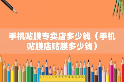 手机贴膜专卖店多少钱（手机贴膜店贴膜多少钱）