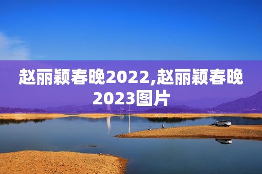 赵丽颖春晚2022,赵丽颖春晚2023图片