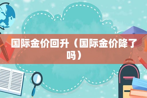 国际金价回升（国际金价降了吗）