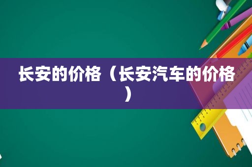 长安的价格（长安汽车的价格）