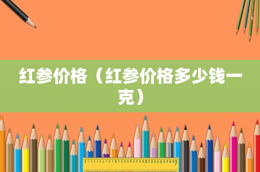 红参价格（红参价格多少钱一克）