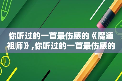 你听过的一首最伤感的《魔道祖师》,你听过的一首最伤感的《魔道祖师》歌曲