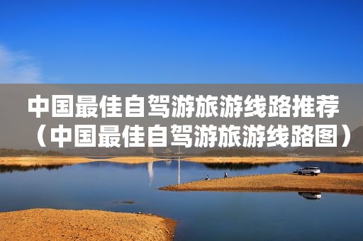 中国最佳自驾游旅游线路推荐（中国最佳自驾游旅游线路图）