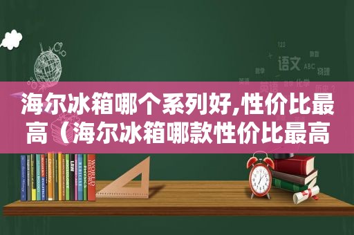 海尔冰箱哪个系列好,性价比最高（海尔冰箱哪款性价比最高,价格多少?）