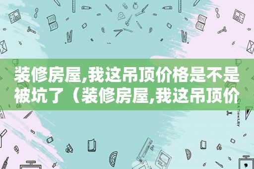 装修房屋,我这吊顶价格是不是被坑了（装修房屋,我这吊顶价格是不是被坑了呀）