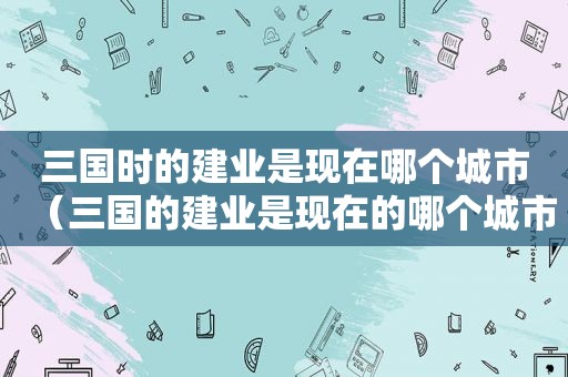 三国时的建业是现在哪个城市（三国的建业是现在的哪个城市）