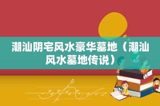 潮汕阴宅风水豪华墓地（潮汕风水墓地传说）