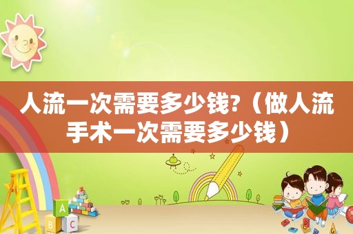 人流一次需要多少钱?（做人流手术一次需要多少钱）