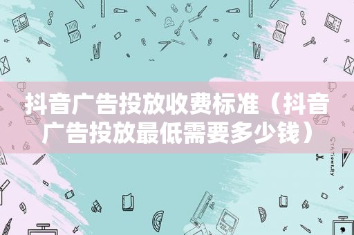 抖音广告投放收费标准（抖音广告投放最低需要多少钱）