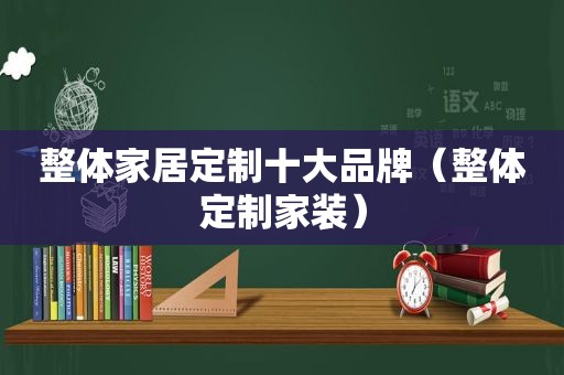 整体家居定制十大品牌（整体定制家装）