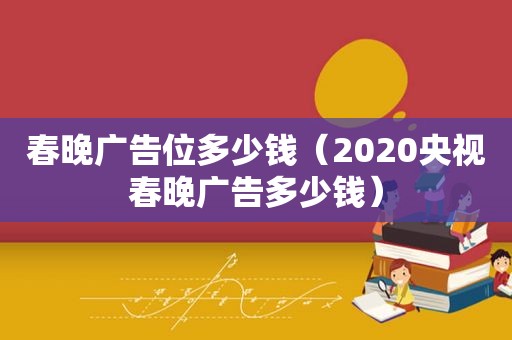 春晚广告位多少钱（2020央视春晚广告多少钱）