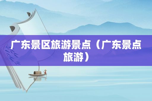广东景区旅游景点（广东景点旅游）