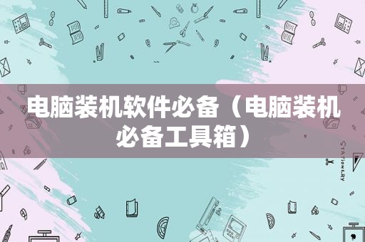 电脑装机软件必备（电脑装机必备工具箱）