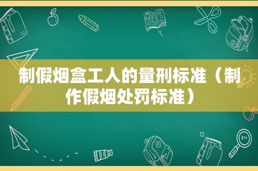 制假烟盒工人的量刑标准（制作假烟处罚标准）