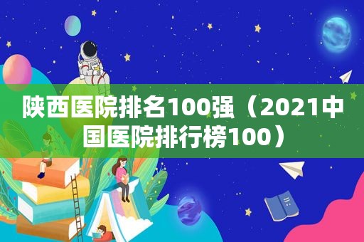 陕西医院排名100强（2021中国医院排行榜100）