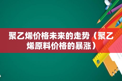 聚乙烯价格未来的走势（聚乙烯原料价格的暴涨）