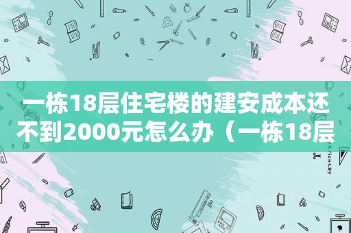 一栋18层住宅楼的建安成本还不到2000元怎么办（一栋18层住宅楼的建安成本还不到2000元吗）