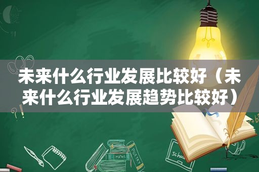 未来什么行业发展比较好（未来什么行业发展趋势比较好）