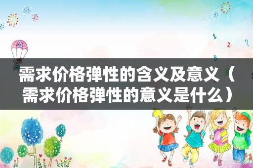 需求价格弹性的含义及意义（需求价格弹性的意义是什么）
