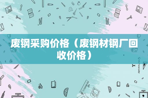 废钢采购价格（废钢材钢厂回收价格）