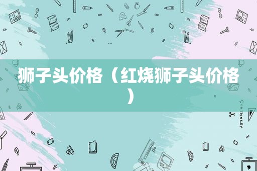 狮子头价格（红烧狮子头价格）