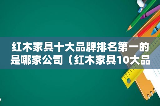 红木家具十大品牌排名第一的是哪家公司（红木家具10大品牌）